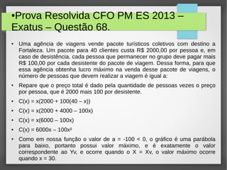 ●Prova Resolvida CFO PM ES 2013 –
Exatus – Questão 68.
● Uma agência de viagens vende pacote turísticos coletivos com destino a
Fortaleza. Um pacote para 40 clientes custa R$ 2000,00 por pessoa e, em
caso de desistência, cada pessoa que permanecer no grupo deve pagar mais
R$ 100,00 por cada desistente do pacote de viagem. Dessa forma, para que
essa agência obtenha lucro máximo na venda desse pacote de viagens, o
número de pessoas que devem realizar a viagem é igual a:
● Repare que o preço total é dado pela quantidade de pessoas vezes o preço
por pessoa, que é 2000 mais 100 por desistente.
● C(x) = x(2000 + 100(40 – x))
● C(x) = x(2000 + 4000 – 100x)
● C(x) = x(6000 – 100x)
● C(x) = 6000x – 100x²
● Como em nossa função o valor de a = -100 < 0, o gráfico é uma parábola
para baixo, portanto possui valor máximo, e é exatamente o valor
correspondente ao Yv, e ocorre quando o X = Xv, o valor máximo ocorre
quando x = 30.
 