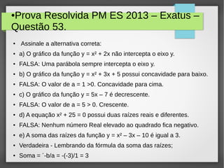●Prova Resolvida PM ES 2013 – Exatus –
Questão 53.
● Assinale a alternativa correta:
● a) O gráfico da função y = x² + 2x não intercepta o eixo y.
● FALSA: Uma parábola sempre intercepta o eixo y.
● b) O gráfico da função y = x² + 3x + 5 possui concavidade para baixo.
● FALSA: O valor de a = 1 >0. Concavidade para cima.
● c) O gráfico da função y = 5x – 7 é decrescente.
● FALSA: O valor de a = 5 > 0. Crescente.
● d) A equação x² + 25 = 0 possui duas raízes reais e diferentes.
● FALSA: Nenhum número Real elevado ao quadrado fica negativo.
● e) A soma das raízes da função y = x² – 3x – 10 é igual a 3.
● Verdadeira - Lembrando da fórmula da soma das raízes;
● Soma = ´-b/a = -(-3)/1 = 3
 
