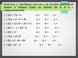 Exercício 1: Identifique com um x as funções quadráticas
abaixo e indique quais os valores de a, b e c,
respectivamente.
( ) f(x) = 7x² +x a = b = c =
( ) f(x) = x³ -x² + 6x a = b = c =
( ) f(x) = (2-x)² + 3x³ + 5 a = b = c =
( ) f(x) = - x + 8x² -9 a = b = c =
( ) f(x) = x² a = b = c =
( ) f(x) = (2-x)² a = b = c =
( ) f(t) = 8 -9t + 5t² a = b = c =
( ) f(p) = p² - 4 a = b = c =
 