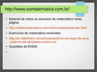 http://www.somatematica.com.br/
● Material de todos os assuntos de matemática nesta
página.
● http://sabermatematica.com.br/funcaoquadraticaer.html
● Exercícios de matemática resolvidos
● http://pt.slideshare.net/arthurprata/funo-do-segundo-grau
-caderno-de-atividades-enem-coc
● Questões do ENEM
●
 