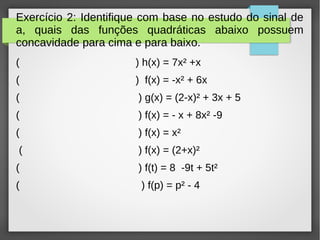 Exercício 2: Identifique com base no estudo do sinal de
a, quais das funções quadráticas abaixo possuem
concavidade para cima e para baixo.
( ) h(x) = 7x² +x
( ) f(x) = -x² + 6x
( ) g(x) = (2-x)² + 3x + 5
( ) f(x) = - x + 8x² -9
( ) f(x) = x²
( ) f(x) = (2+x)²
( ) f(t) = 8 -9t + 5t²
( ) f(p) = p² - 4
 