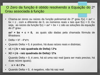 O Zero da função é obtido resolvendo a Equação do 2º
Grau associada à função
● Chama-se zeros ou raízes da função polinomial do 2º grau f(x) = ax² +
bx + c , com a diferente de 0, os números reais x tais que f(x) = 0. Ou
seja, as raízes da função f(x) = ax² + bx + c são as soluções da equação
do 2º grau:
ax² + bx + c = 0, as quais são dadas pela chamada fórmula de
Bhaskara:
● Delta = b² - 4*a*c
● Quando Delta > 0, é positivo, há duas raízes reais e distintas;
● x1 = (-b + raiz quadrada de Delta) / 2*a
● X2 = (-b - raiz quadrada de Delta) / 2*a
Quando Delta = 0, é zero, há só uma raiz real (para ser mais preciso, há
duas raízes iguais);
● x = -b / 2*a
● Quando Delta < 0, é negativo, não há raiz real.
 