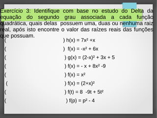 Exercício 3: Identifique com base no estudo do Delta da
equação do segundo grau associada a cada função
quadrática, quais delas possuem uma, duas ou nenhuma raiz
real, após isto encontre o valor das raízes reais das funções
que possuam.
( ) h(x) = 7x² +x
( ) f(x) = -x² + 6x
( ) g(x) = (2-x)² + 3x + 5
( ) f(x) = - x + 8x² -9
( ) f(x) = x²
( ) f(x) = (2+x)²
( ) f(t) = 8 -9t + 5t²
( ) f(p) = p² - 4
 