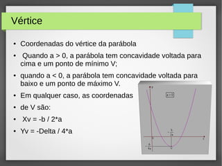 Vértice
● Coordenadas do vértice da parábola
● Quando a > 0, a parábola tem concavidade voltada para
cima e um ponto de mínimo V;
● quando a < 0, a parábola tem concavidade voltada para
baixo e um ponto de máximo V.
● Em qualquer caso, as coordenadas
● de V são:
● Xv = -b / 2*a
● Yv = -Delta / 4*a
 