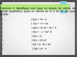 Exercício 4: Identifique com base no estudo do vértice da
função quadrática, quais os valores do Xv e do Yv de cada
função
( ) h(x) = 7x² +x
( ) f(x) = -x² + 6x
( ) g(x) = (2-x)² + 3x + 5
( ) f(x) = - x + 8x² -9
( ) f(x) = x²
( ) f(x) = (2+x)²
( ) f(t) = 8 -9t + 5t²
( ) f(p) = p² - 4
 