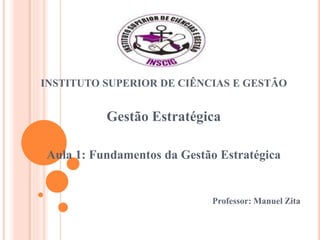 INSTITUTO SUPERIOR DE CIÊNCIAS E GESTÃO
Gestão Estratégica
Aula 1: Fundamentos da Gestão Estratégica
Professor: Manuel Zita
 