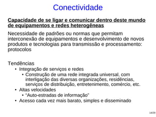 Conectividade
Capacidade de se ligar e comunicar dentro deste mundo
de equipamentos e redes heterogêneas
Necessidade de padrões ou normas que permitam
interconexão de equipamentos e desenvolvimento de novos
produtos e tecnologias para transmissão e processamento:
protocolos

Tendências
  ●   Integração de serviços e redes
        ● Construção de uma rede integrada universal, com

          interligação das diversas organizações, residências,
          serviços de distribuição, entretenimento, comércio, etc.
  ●   Altas velocidades
        ● “Auto-estradas de informação”

  ●   Acesso cada vez mais barato, simples e disseminado

                                                                     14/29
 