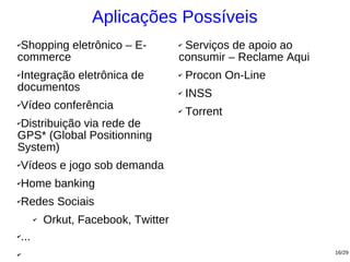 Aplicações Possíveis
✔Shopping eletrônico – E-                ✔Serviços de apoio ao
commerce                                 consumir – Reclame Aqui
✔Integração eletrônica de                ✔   Procon On-Line
documentos                               ✔   INSS
✔   Vídeo conferência                    ✔   Torrent
Distribuição via rede de
✔

GPS* (Global Positionning
System)
✔   Vídeos e jogo sob demanda
✔   Home banking
✔   Redes Sociais
          ✔   Orkut, Facebook, Twitter
✔   ...
✔                                                                  16/29
 