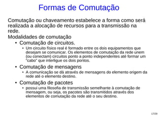 Formas de Comutação
Comutação ou chaveamento estabelece a forma como será
realizada a alocação de recursos para a transmissão na
rede.
Modalidades de comutação
   ● Comutação de circuitos.

       ●   Um circuito físico real é formado entre os dois equipamentos que
           desejam se comunicar. Os elementos de comutação da rede unem
           (ou conectam) circuitos ponto a ponto independentes até formar um
           “cabo” que interligue os dois pontos.
  ●   Comutação de mensagens
       ●   A comunicação se dá através de mensagens do elemento origem da
           rede até o elemento destino.
  ●   Comutação de pacotes
       ●   possui uma filosofia de transmissão semelhante à comutação de
           mensagem, ou seja, os pacotes são transmitidos através dos
           elementos de comutação da rede até o seu destino.



                                                                               17/29
 