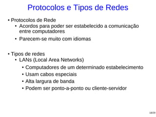 Protocolos e Tipos de Redes
●   Protocolos de Rede
     ● Acordos para poder ser estabelecido a comunicação

       entre computadores
     ● Parecem-se muito com idiomas




●   Tipos de redes
      ● LANs (Local Area Networks)


         ● Computadores de um determinado estabelecimento


         ● Usam cabos especiais


         ● Alta largura de banda


         ● Podem ser ponto-a-ponto ou cliente-servidor




                                                            18/29
 