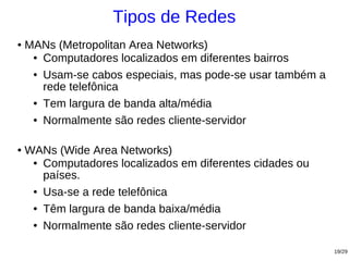 Tipos de Redes
●   MANs (Metropolitan Area Networks)
     ● Computadores localizados em diferentes bairros


     ● Usam-se cabos especiais, mas pode-se usar também a

       rede telefônica
     ● Tem largura de banda alta/média


     ● Normalmente são redes cliente-servidor




●   WANs (Wide Area Networks)
     ● Computadores localizados em diferentes cidades ou

       países.
     ● Usa-se a rede telefônica


     ● Têm largura de banda baixa/média


     ● Normalmente são redes cliente-servidor




                                                            19/29
 