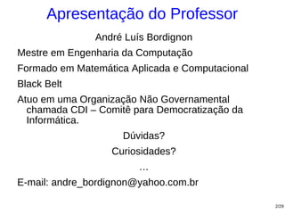 Apresentação do Professor
               André Luís Bordignon
Mestre em Engenharia da Computação
Formado em Matemática Aplicada e Computacional
Black Belt
Atuo em uma Organização Não Governamental
  chamada CDI – Comitê para Democratização da
  Informática.
                     Dúvidas?
                  Curiosidades?
                        …
E-mail: andre_bordignon@yahoo.com.br

                                                 2/29
 