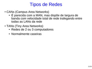 Tipos de Redes
● CANs (Campus Area Networks)
   ● É parecida com a MAN, mas dispõe de largura de

     banda com velocidade total de rede trafegando entre
     todas as LANs da rede
● TANs (Tiny Area Networks)

   ● Redes de 2 ou 3 computadores


   ● Normalmente caseiras




                                                           21/29
 