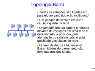 Topologia Barra
   ● Todas as estações são ligadas em
   paralelo ao cabo (Ligação multiponto)
   ● Um pedaço do circuito em curto

   causa a queda da rede
   ● O comprimento do cabo e o número

   máximo de estações em uma rede é
   determinado, a princípio, pela
   atenuação do sinal no cabo e pela
   qualidade das placas de rede
   ● O fluxo de dados é bidirecional.

   Extremidades do barramento são
   terminadores dos sinais.




                                           24/29
 