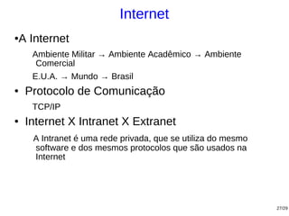Internet
A Internet
●


     Ambiente Militar → Ambiente Acadêmico → Ambiente
      Comercial
     E.U.A. → Mundo → Brasil
●   Protocolo de Comunicação
     TCP/IP
●   Internet X Intranet X Extranet
     A Intranet é uma rede privada, que se utiliza do mesmo
     software e dos mesmos protocolos que são usados na
     Internet




                                                              27/29
 