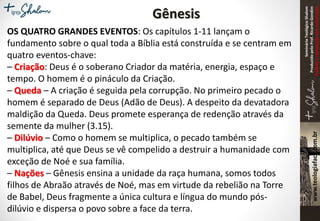 SeminárioTeológicoShalom
ProduzidopeloProf.RicardoGondim
Proibidaareproduçãosemautorização
Gênesis
OS QUATRO GRANDES EVENTOS: Os capítulos 1-11 lançam o
fundamento sobre o qual toda a Bíblia está construída e se centram em
quatro eventos-chave:
– Criação: Deus é o soberano Criador da matéria, energia, espaço e
tempo. O homem é o pináculo da Criação.
– Queda – A criação é seguida pela corrupção. No primeiro pecado o
homem é separado de Deus (Adão de Deus). A despeito da devatadora
maldição da Queda. Deus promete esperança de redenção através da
semente da mulher (3.15).
– Dilúvio – Como o homem se multiplica, o pecado também se
multiplica, até que Deus se vê compelido a destruir a humanidade com
exceção de Noé e sua família.
– Nações – Gênesis ensina a unidade da raça humana, somos todos
filhos de Abraão através de Noé, mas em virtude da rebelião na Torre
de Babel, Deus fragmente a única cultura e língua do mundo pós-
dilúvio e dispersa o povo sobre a face da terra.
 