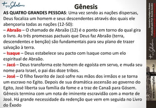 SeminárioTeológicoShalom
ProduzidopeloProf.RicardoGondim
Proibidaareproduçãosemautorização
Gênesis
AS QUATRO GRANDES PESSOAS: Uma vez sendo as nações dispersas,
Deus focaliza um homem e seus descendentes através dos quais ele
abençoaria todas as nações (12-50):
– Abraão – O chamado de Abraão (12) é o ponto em torno do qual gira
o livro. As três promessas pactuais que Deus faz Abraão (terra,
descendentes e benção) são fundamentais para seu plano de trazer
salvação à terra.
– Isaque – Deus estabelece seu pacto com Isaque como um elo
espiritual de Abraão.
– Jacó – Deus transforma este homem de egoísta em servo, e muda seu
nome para Israel, o pai das doze tribos.
– José – O filho favorito de Jacó sofre nas mãos dos irmãos e se torna
um escravo no Egito. Depois de sua dramática ascensão ao governo do
Egito, José liberta sua família da fome e a traz de Canaã para Gósem.
Gênesis termina com um nota de iminente escravidão com a morte de
José. Há grande necessidade da redenção que vem em seguida no Livro
do Êxodo
 