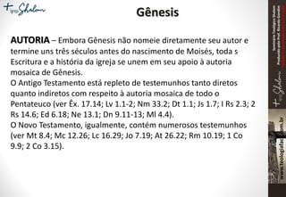 SeminárioTeológicoShalom
ProduzidopeloProf.RicardoGondim
Proibidaareproduçãosemautorização
Gênesis
AUTORIA – Embora Gênesis não nomeie diretamente seu autor e
termine uns três séculos antes do nascimento de Moisés, toda s
Escritura e a história da igreja se unem em seu apoio à autoria
mosaica de Gênesis.
O Antigo Testamento está repleto de testemunhos tanto diretos
quanto indiretos com respeito à autoria mosaica de todo o
Pentateuco (ver Êx. 17.14; Lv 1.1-2; Nm 33.2; Dt 1.1; Js 1.7; I Rs 2.3; 2
Rs 14.6; Ed 6.18; Ne 13.1; Dn 9.11-13; Ml 4.4).
O Novo Testamento, igualmente, contém numerosos testemunhos
(ver Mt 8.4; Mc 12.26; Lc 16.29; Jo 7.19; At 26.22; Rm 10.19; 1 Co
9.9; 2 Co 3.15).
 