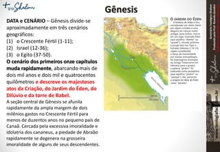 SeminárioTeológicoShalom
ProduzidopeloProf.RicardoGondim
Proibidaareproduçãosemautorização
Gênesis
DATA e CENÁRIO – Gênesis divide-se
aproximadamente em três cenários
geográficos:
(1) o Crescente Fértil (1-11);
(2) Israel (12-36);
(3) o Egito (37-50).
O cenário dos primeiros onze capítulos
muda rapidamente, abarcando mais de
dois mil anos e dois mil e quatrocentos
quilômetros e descreve os majestosos
atos da Criação, do Jardim do Éden, do
Dilúvio e da torre de Babel.
A seção central de Gênesis se afunila
rapidamente da ampla margem de dois
milênios gastos no Crescente Fértil para
menos de duzentos anos no pequeno país de
Canaã. Cercada pela excessiva imoralidade e
idolatria dos cananeus, a piedade de Abraão
rapidamente se degenera na grosseira
imoralidade de alguns de seus descendentes.
 