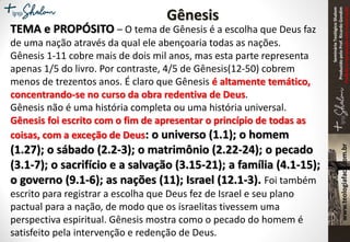 SeminárioTeológicoShalom
ProduzidopeloProf.RicardoGondim
Proibidaareproduçãosemautorização
Gênesis
TEMA e PROPÓSITO – O tema de Gênesis é a escolha que Deus faz
de uma nação através da qual ele abençoaria todas as nações.
Gênesis 1-11 cobre mais de dois mil anos, mas esta parte representa
apenas 1/5 do livro. Por contraste, 4/5 de Gênesis(12-50) cobrem
menos de trezentos anos. É claro que Gênesis é altamente temático,
concentrando-se no curso da obra redentiva de Deus.
Gênesis não é uma história completa ou uma história universal.
Gênesis foi escrito com o fim de apresentar o princípio de todas as
coisas, com a exceção de Deus: o universo (1.1); o homem
(1.27); o sábado (2.2-3); o matrimônio (2.22-24); o pecado
(3.1-7); o sacrifício e a salvação (3.15-21); a família (4.1-15);
o governo (9.1-6); as nações (11); Israel (12.1-3). Foi também
escrito para registrar a escolha que Deus fez de Israel e seu plano
pactual para a nação, de modo que os israelitas tivessem uma
perspectiva espiritual. Gênesis mostra como o pecado do homem é
satisfeito pela intervenção e redenção de Deus.
 