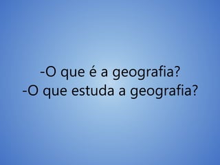 -O que é a geografia?
-O que estuda a geografia?
 