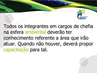 Todos os integrantes em cargos de chefia na esfera  ambiental  deverão ter conhecimento referente a área que irão atuar. Quando não houver, deverá propor  capacitação  para tal. 