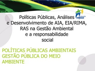 Políticas Públicas, Análises  e Desenvolvimento de AIA, EIA/RIMA,  RAS na Gestão Ambiental  e a responsabilidade  social POLÍTICAS PÚBLICAS AMBIENTAIS GESTÃO PÚBLICA DO MEIO AMBIENTE 