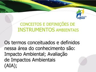 Os termos conceituados e definidos nessa área do conhecimento são: Impacto Ambiental; Avaliação  de Impactos Ambientais  (AIA);  CONCEITOS E DEFINIÇÕES DE  INSTRUMENTOS  AMBIENTAIS 
