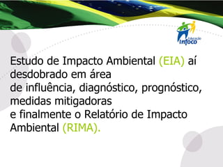 Estudo de Impacto Ambiental  (EIA)  aí desdobrado em área  de influência, diagnóstico, prognóstico, medidas mitigadoras  e finalmente o Relatório de Impacto Ambiental  (RIMA). 