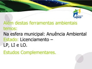 Além destas ferramentas ambientais temos: Na esfera municipal: Anuência Ambiental Estado:   Licenciamento –  LP, LI e LO. Estudos Complementares. 