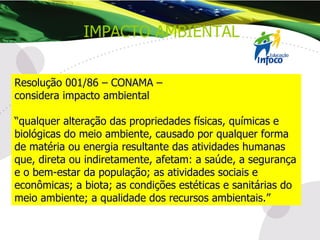 Resolução 001/86 – CONAMA –  considera impacto ambiental “ qualquer alteração das propriedades físicas, químicas e biológicas do meio ambiente, causado por qualquer forma de matéria ou energia resultante das atividades humanas que, direta ou indiretamente, afetam: a saúde, a segurança e o bem-estar da população; as atividades sociais e econômicas; a biota; as condições estéticas e sanitárias do meio ambiente; a qualidade dos recursos ambientais.” IMPACTO AMBIENTAL 