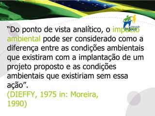 “ Do ponto de vista analítico, o  impacto ambiental  pode ser considerado como a diferença entre as condições ambientais que existiram com a implantação de um projeto proposto e as condições ambientais que existiriam sem essa ação”. (DIEFFY, 1975 in: Moreira,  1990) 