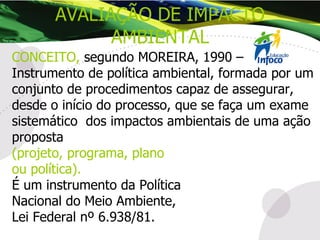 CONCEITO,   segundo MOREIRA, 1990 –  Instrumento de política ambiental, formada por um conjunto de procedimentos capaz de assegurar, desde o início do processo, que se faça um exame sistemático  dos impactos ambientais de uma ação proposta   (projeto, programa, plano  ou política).   É um instrumento da Política  Nacional do Meio Ambiente,  Lei Federal nº 6.938/81. AVALIAÇÃO DE IMPACTO AMBIENTAL 