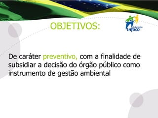 De caráter  preventivo,  com a finalidade de subsidiar a decisão do órgão público como instrumento de gestão ambiental . OBJETIVOS: 