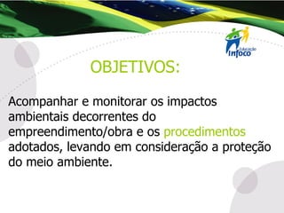 Acompanhar e monitorar os impactos ambientais decorrentes do empreendimento/obra e os  procedimentos  adotados, levando em consideração a proteção do meio ambiente. OBJETIVOS: 