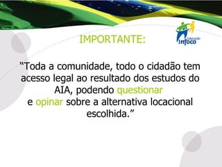 “ Toda a comunidade, todo o cidadão tem acesso legal ao resultado dos estudos do AIA, podendo  questionar   e  opinar  sobre a alternativa locacional escolhida.” IMPORTANTE: 