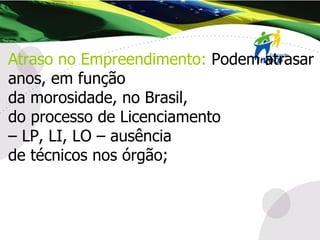 Atraso no Empreendimento:   Podem atrasar anos, em função  da morosidade, no Brasil, do processo de Licenciamento –  LP, LI, LO – ausência  de técnicos nos órgão; 