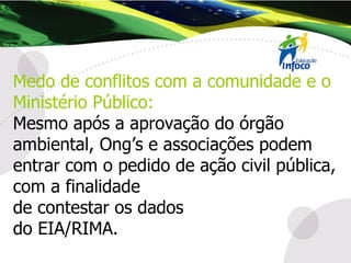 Medo de conflitos com a comunidade e o Ministério Público:   Mesmo após a aprovação do órgão ambiental, Ong’s e associações podem entrar com o pedido de ação civil pública, com a finalidade  de contestar os dados  do EIA/RIMA.  