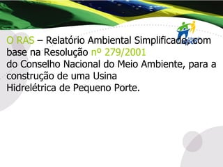 O RAS  – Relatório Ambiental Simplificado, com base na Resolução  nº 279/2001 do Conselho Nacional do Meio Ambiente, para a construção de uma Usina Hidrelétrica de Pequeno Porte. 