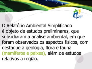 O Relatório Ambiental Simplificado  é objeto de estudos preliminares, que subsidiaram a análise ambiental, em que foram observados os aspectos físicos, com destaque a geologia, flora e fauna  (mamíferos e peixes),  além de estudos relativos a região. 