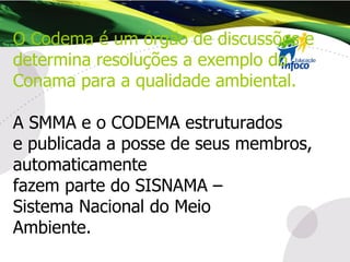 O Codema é um órgão de discussões e determina resoluções a exemplo do Conama para a qualidade ambiental. A SMMA e o CODEMA estruturados  e publicada a posse de seus membros, automaticamente fazem parte do SISNAMA – Sistema Nacional do Meio  Ambiente. 