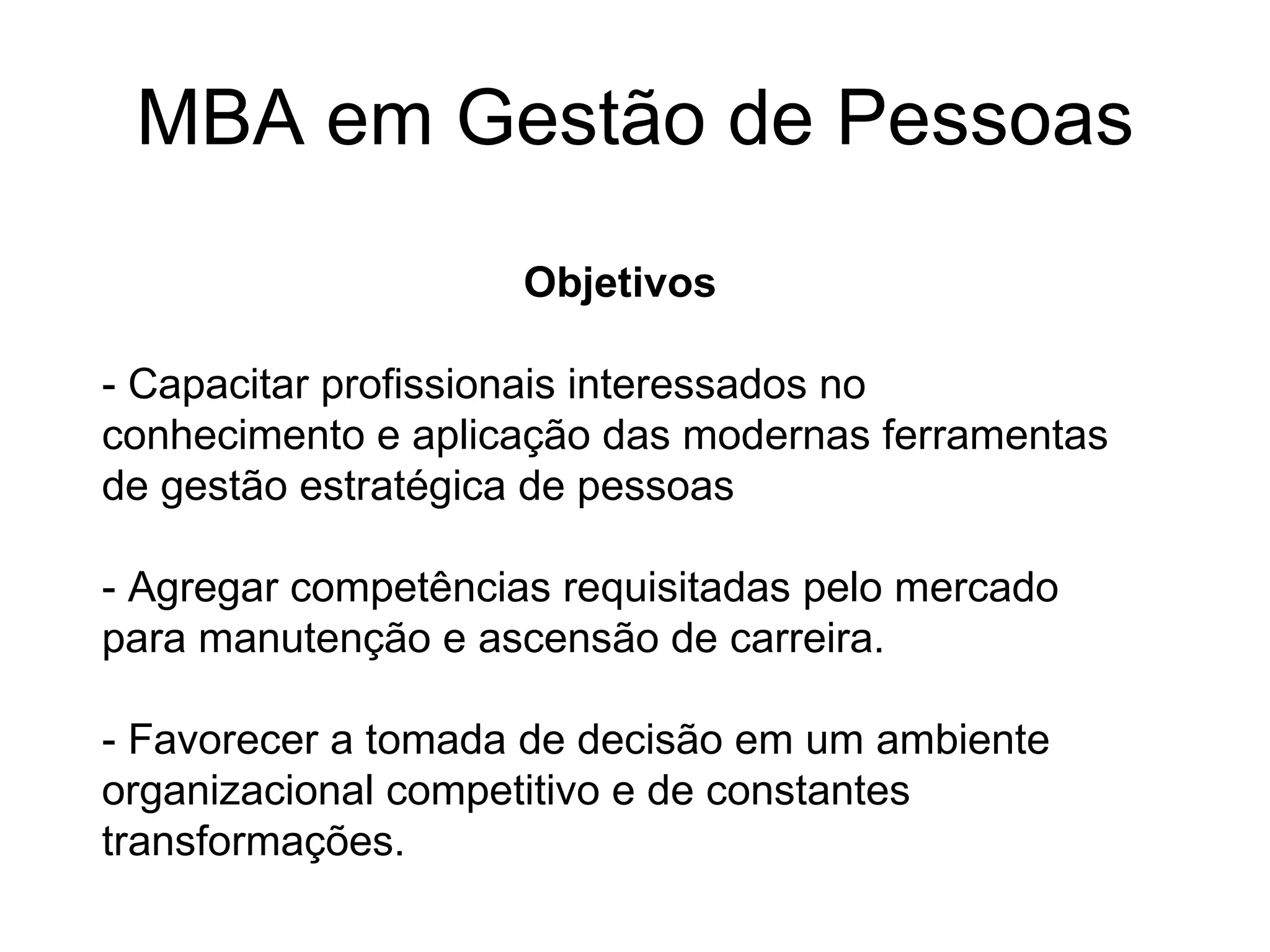 MBA em Gestão de Pessoas Objetivos - Capacitar profissionais interessados no conhecimento e aplicação das modernas ferramentas de gestão estratégica de pessoas - Agregar competências requisitadas pelo mercado para manutenção e ascensão de carreira. - Favorecer a tomada de decisão em um ambiente organizacional competitivo e de constantes transformações. 
