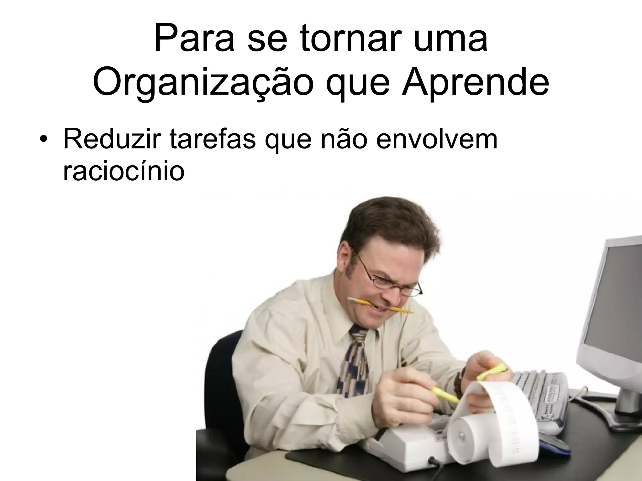 Para se tornar uma Organização que Aprende Reduzir tarefas que não envolvem raciocínio 