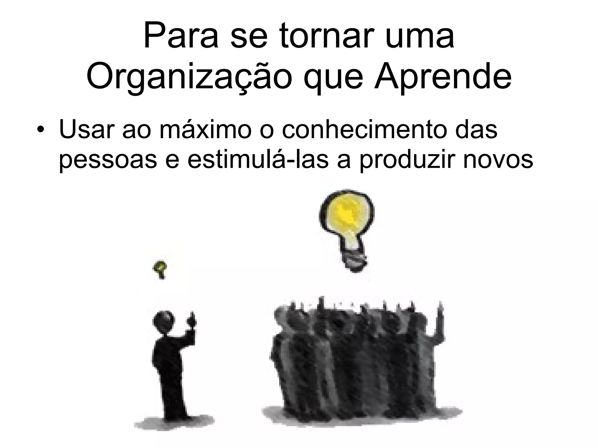 Para se tornar uma Organização que Aprende Usar ao máximo o conhecimento das pessoas e estimulá-las a produzir novos 