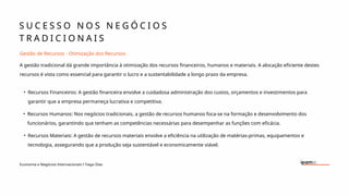S U C E S S O N O S N E G Ó C I O S
T R A D I C I O N A I S
Economia e Negócios Internacionais I Tiago Dias
Gestão de Recursos - Otimização dos Recursos
A gestão tradicional dá grande importância à otimização dos recursos financeiros, humanos e materiais. A alocação eficiente destes
recursos é vista como essencial para garantir o lucro e a sustentabilidade a longo prazo da empresa.
• Recursos Financeiros: A gestão financeira envolve a cuidadosa administração dos custos, orçamentos e investimentos para
garantir que a empresa permaneça lucrativa e competitiva.
• Recursos Humanos: Nos negócios tradicionais, a gestão de recursos humanos foca-se na formação e desenvolvimento dos
funcionários, garantindo que tenham as competências necessárias para desempenhar as funções com eficácia.
• Recursos Materiais: A gestão de recursos materiais envolve a eficiência na utilização de matérias-primas, equipamentos e
tecnologia, assegurando que a produção seja sustentável e economicamente viável.
 