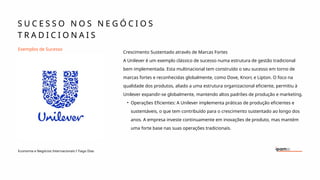 Exemplos de Sucesso
Crescimento Sustentado através de Marcas Fortes
A Unilever é um exemplo clássico de sucesso numa estrutura de gestão tradicional
bem implementada. Esta multinacional tem construído o seu sucesso em torno de
marcas fortes e reconhecidas globalmente, como Dove, Knorr, e Lipton. O foco na
qualidade dos produtos, aliado a uma estrutura organizacional eficiente, permitiu à
Unilever expandir-se globalmente, mantendo altos padrões de produção e marketing.
• Operações Eficientes: A Unilever implementa práticas de produção eficientes e
sustentáveis, o que tem contribuído para o crescimento sustentado ao longo dos
anos. A empresa investe continuamente em inovações de produto, mas mantém
uma forte base nas suas operações tradicionais.
S U C E S S O N O S N E G Ó C I O S
T R A D I C I O N A I S
Economia e Negócios Internacionais I Tiago Dias
 