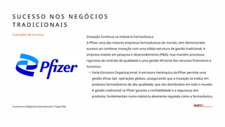 S U C E S S O N O S N E G Ó C I O S
T R A D I C I O N A I S
Economia e Negócios Internacionais I Tiago Dias
Exemplos de Sucesso
Inovação Contínua na Indústria Farmacêutica
A Pfizer, uma das maiores empresas farmacêuticas do mundo, tem demonstrado
sucesso ao combinar inovação com uma sólida estrutura de gestão tradicional. A
empresa investe em pesquisa e desenvolvimento (P&D), mas mantém processos
rigorosos de controlo de qualidade e uma gestão eficiente dos recursos financeiros e
humanos.
• Forte Estrutura Organizacional: A estrutura hierárquica da Pfizer permite uma
gestão eficaz das operações globais, assegurando que a inovação se traduz em
produtos farmacêuticos de alta qualidade, que são distribuídos em todo o mundo.
A gestão tradicional na Pfizer garante a confiabilidade e a segurança dos
produtos, fundamentais numa indústria altamente regulada como a farmacêutica.
 
