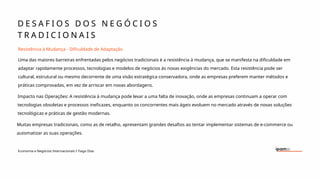 D E S A F I O S D O S N E G Ó C I O S
T R A D I C I O N A I S
Economia e Negócios Internacionais I Tiago Dias
Resistência à Mudança - Dificuldade de Adaptação
Uma das maiores barreiras enfrentadas pelos negócios tradicionais é a resistência à mudança, que se manifesta na dificuldade em
adaptar rapidamente processos, tecnologias e modelos de negócios às novas exigências do mercado. Esta resistência pode ser
cultural, estrutural ou mesmo decorrente de uma visão estratégica conservadora, onde as empresas preferem manter métodos e
práticas comprovadas, em vez de arriscar em novas abordagens.
Impacto nas Operações: A resistência à mudança pode levar a uma falta de inovação, onde as empresas continuam a operar com
tecnologias obsoletas e processos ineficazes, enquanto os concorrentes mais ágeis evoluem no mercado através de novas soluções
tecnológicas e práticas de gestão modernas.
Muitas empresas tradicionais, como as de retalho, apresentam grandes desafios ao tentar implementar sistemas de e-commerce ou
automatizar as suas operações.
 