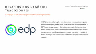 D E S A F I O S D O S N E G Ó C I O S
T R A D I C I O N A I S
Economia e Negócios Internacionais I Tiago Dias
A Adaptação da EDP às Novas Exigências do Mercado Energético Global
A EDP (Energias de Portugal) é uma das maiores empresas de energia de
Portugal, com operações em várias partes do mundo. Tradicionalmente, a
EDP focava-se na produção e distribuição de energia elétrica a partir de
fontes convencionais, como centrais térmicas e hidroelétricas. No entanto,
com a crescente pressão global para a transição energética e a adoção de
fontes de energia mais sustentáveis, a EDP teve que repensar o modelo de
negócio.
 
