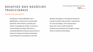 D E S A F I O S D O S N E G Ó C I O S
T R A D I C I O N A I S
Economia e Negócios Internacionais I Tiago Dias
Desafios Enfrentados pela EDP
Pressão para a Sustentabilidade: Com a
globalização e o aumento da conscientização
ambiental, a EDP enfrentou a pressão para
reduzir a sua pegada de carbono e aumentar o
uso de energias renováveis. Além disso, a
competição global de empresas que já estavam a
investir em energias renováveis representava
uma ameaça para a sua posição no mercado.
Mudança Tecnológica: A transição para fontes de
energia renováveis exigiu grandes investimentos
em novas tecnologias, como energia solar e
eólica, bem como a modernização das
infraestruturas existentes para integrar as novas
fontes no sistema de distribuição.
 